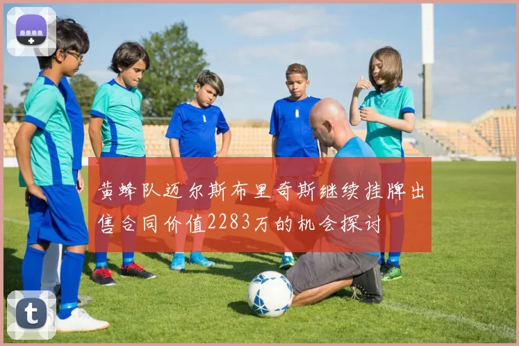 黄蜂队迈尔斯布里奇斯继续挂牌出售合同价值2283万的机会探讨