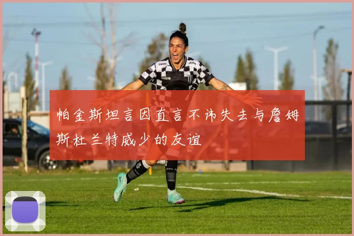 帕金斯坦言因直言不讳失去与詹姆斯杜兰特威少的友谊