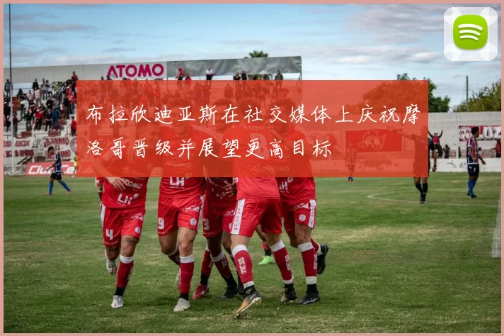 布拉欣迪亚斯在社交媒体上庆祝摩洛哥晋级并展望更高目标