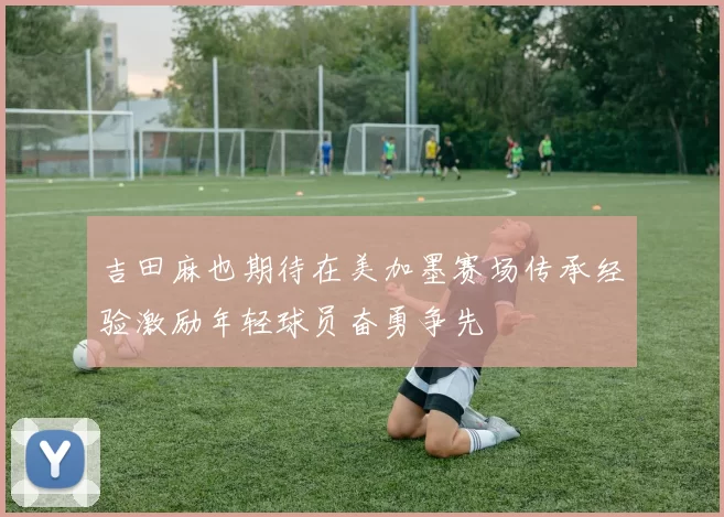 吉田麻也期待在美加墨赛场传承经验激励年轻球员奋勇争先