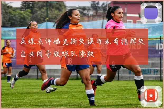 美媒点评福克斯失误与米奇指挥失当共同导致球队惨败