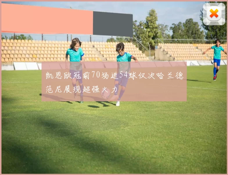 凯恩欧冠前70场进54球仅次哈兰德范尼展现超强火力