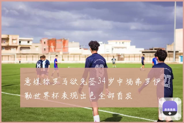 意媒称罗马欲免签34岁中场弗罗伊勒世界杯表现出色全部首发
