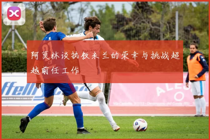 阿莫林谈执教米兰的荣幸与挑战超越前任工作