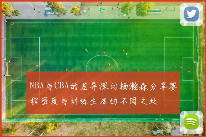 NBA与CBA的差异探讨杨瀚森分享赛程密度与训练生活的不同之处