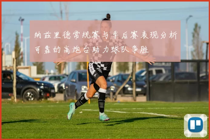 纳兹里德常规赛与季后赛表现分析可靠的高炮台助力球队争胜