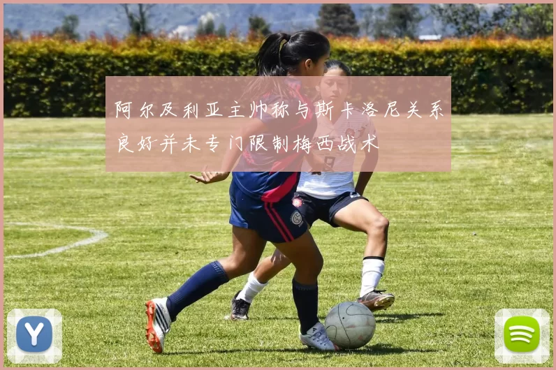 阿尔及利亚主帅称与斯卡洛尼关系良好并未专门限制梅西战术