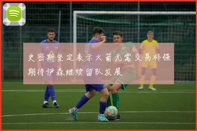 史密斯坚定表示火箭无需交易补强期待伊森继续留队发展