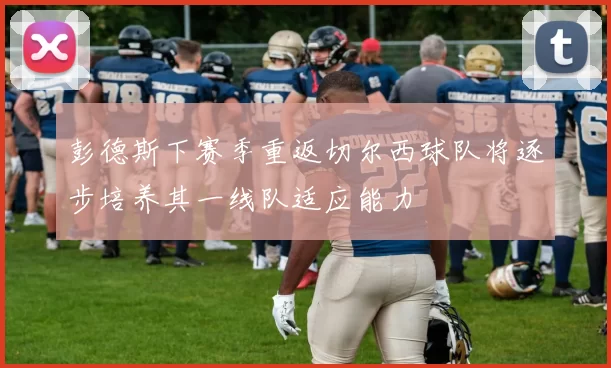 彭德斯下赛季重返切尔西球队将逐步培养其一线队适应能力