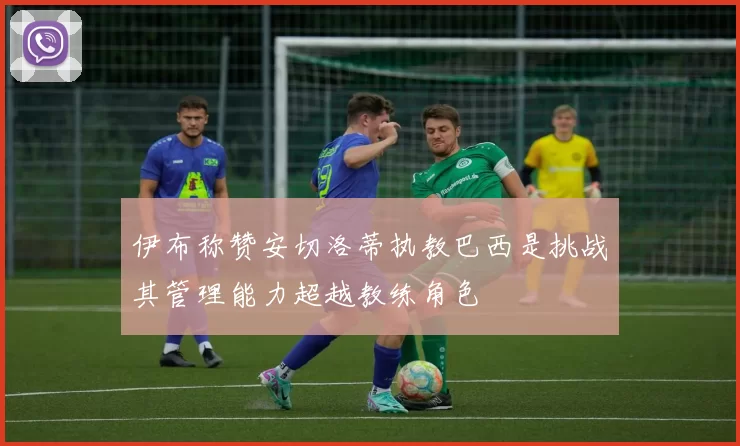 伊布称赞安切洛蒂执教巴西是挑战其管理能力超越教练角色