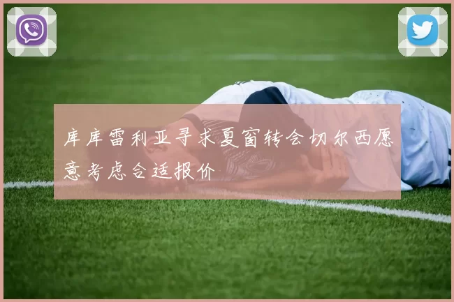 库库雷利亚寻求夏窗转会切尔西愿意考虑合适报价