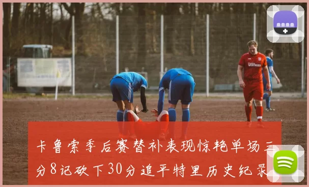 卡鲁索季后赛替补表现惊艳单场三分8记砍下30分追平特里历史纪录