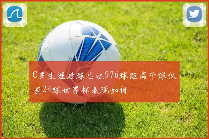 C罗生涯进球已达976球距离千球仅差24球世界杯表现如何