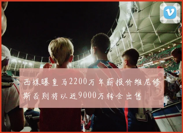 西媒曝皇马2200万年薪报价维尼修斯否则将以近9000万转会出售
